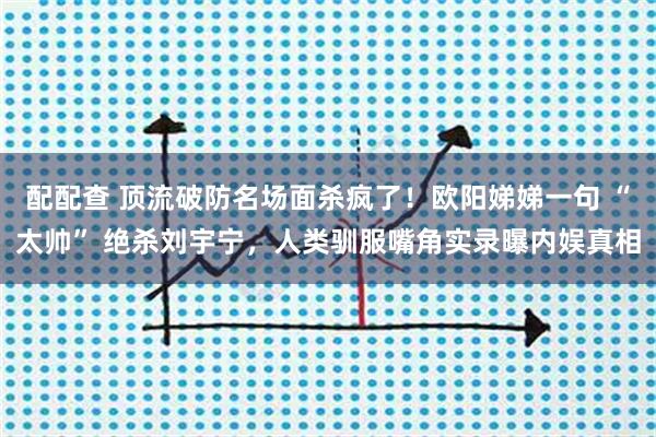 配配查 顶流破防名场面杀疯了！欧阳娣娣一句 “太帅” 绝杀刘宇宁，人类驯服嘴角实录曝内娱真相