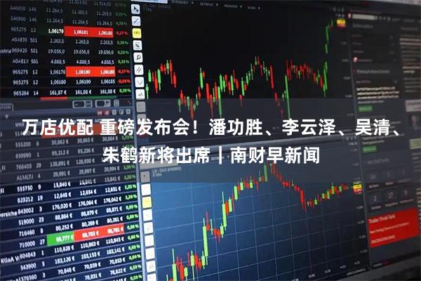 万店优配 重磅发布会！潘功胜、李云泽、吴清、朱鹤新将出席｜南财早新闻