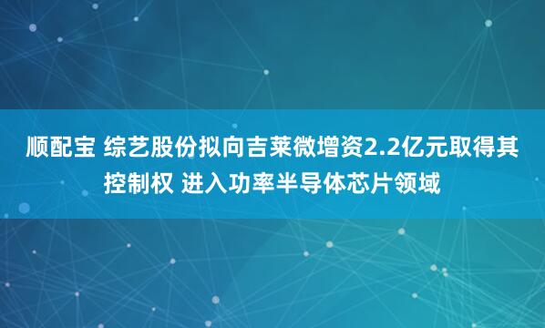 顺配宝 综艺股份拟向吉莱微增资2.2亿元取得其控制权 进入功率半导体芯片领域