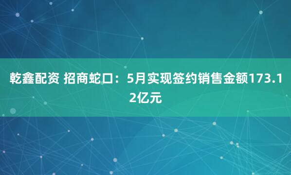 乾鑫配资 招商蛇口：5月实现签约销售金额173.12亿元