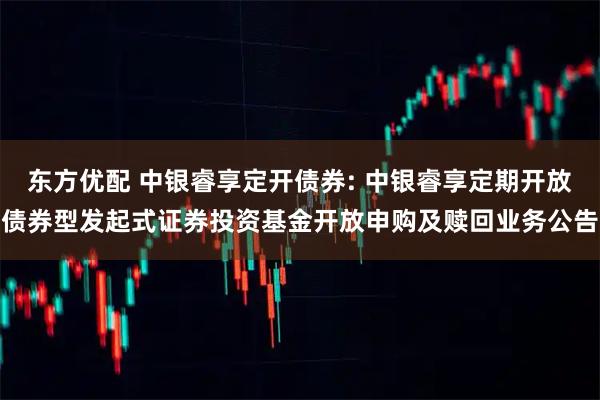 东方优配 中银睿享定开债券: 中银睿享定期开放债券型发起式证券投资基金开放申购及赎回业务公告