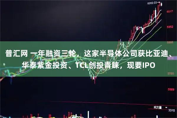 普汇网 一年融资三轮，这家半导体公司获比亚迪、华泰紫金投资、TCL创投青睐，现要IPO