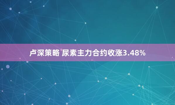 卢深策略 尿素主力合约收涨3.48%