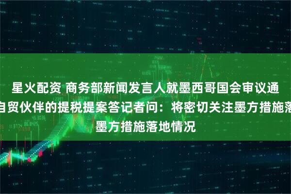 星火配资 商务部新闻发言人就墨西哥国会审议通过对非自贸伙伴的提税提案答记者问：将密切关注墨方措施落地情况