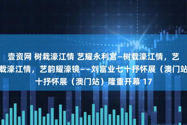 壹资网 树栽濠江情 艺耀永利宫—树载濠江情，艺韵耀濠镜——树载濠江情，艺韵耀濠镜——刘富业七十抒怀展（澳门站）隆重开幕 17