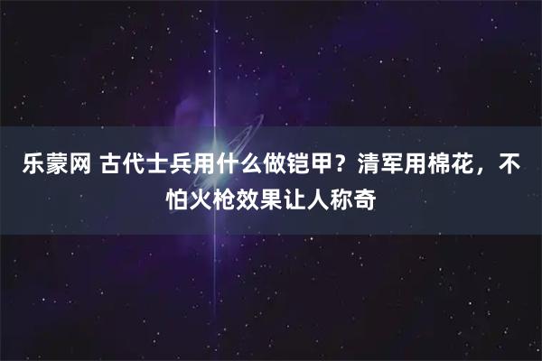 乐蒙网 古代士兵用什么做铠甲？清军用棉花，不怕火枪效果让人称奇