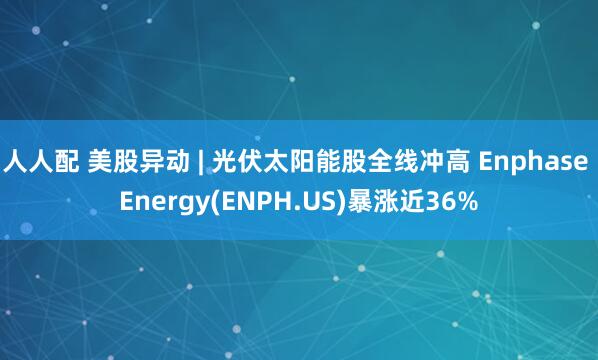 人人配 美股异动 | 光伏太阳能股全线冲高 Enphase Energy(ENPH.US)暴涨近36%