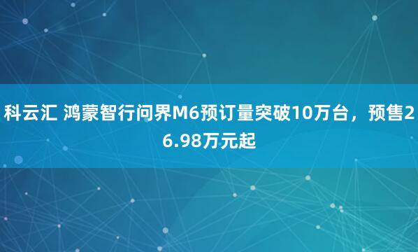 科云汇 鸿蒙智行问界M6预订量突破10万台，预售26.98万元起