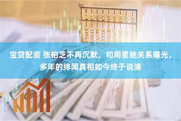宝贷配资 张柏芝不再沉默，和周星驰关系曝光，多年的绯闻真相如今终于说清